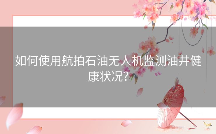 如何使用航拍石油无人机监测油井健康状况？