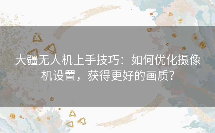 大疆无人机上手技巧：如何优化摄像机设置，获得更好的画质？