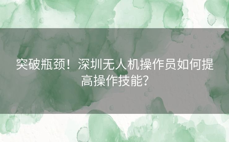 突破瓶颈！深圳无人机操作员如何提高操作技能？