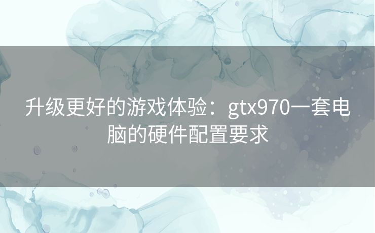 升级更好的游戏体验：gtx970一套电脑的硬件配置要求