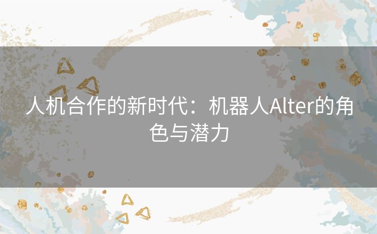 人机合作的新时代：机器人Alter的角色与潜力