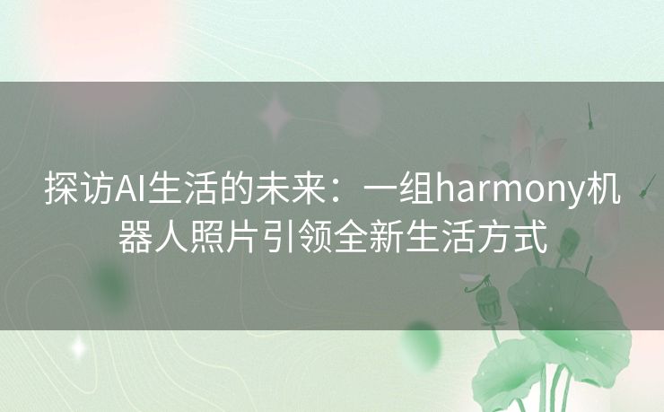 探访AI生活的未来：一组harmony机器人照片引领全新生活方式