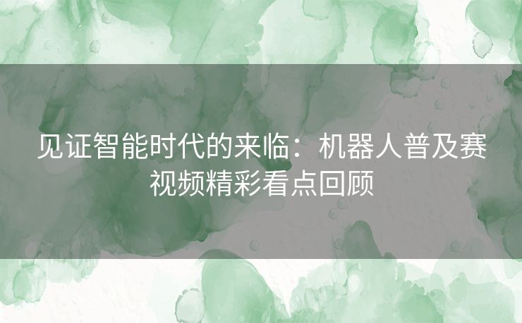 见证智能时代的来临：机器人普及赛视频精彩看点回顾