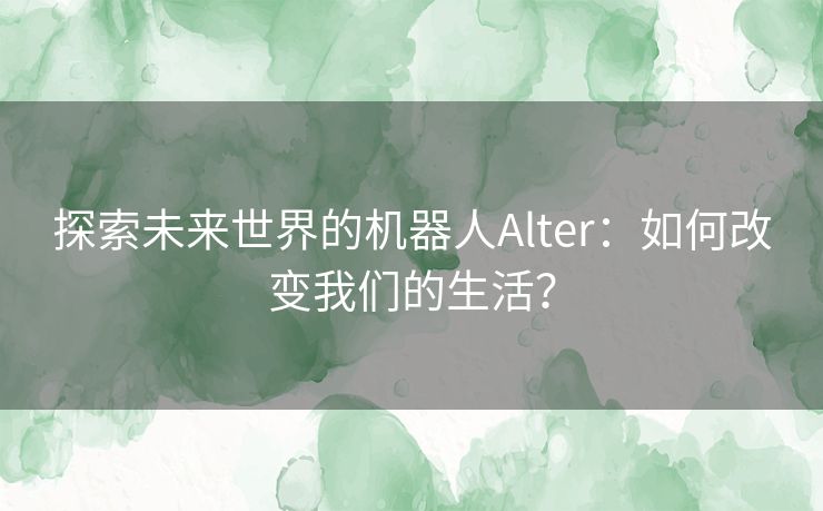 探索未来世界的机器人Alter：如何改变我们的生活？