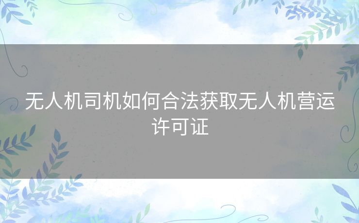 无人机司机如何合法获取无人机营运许可证