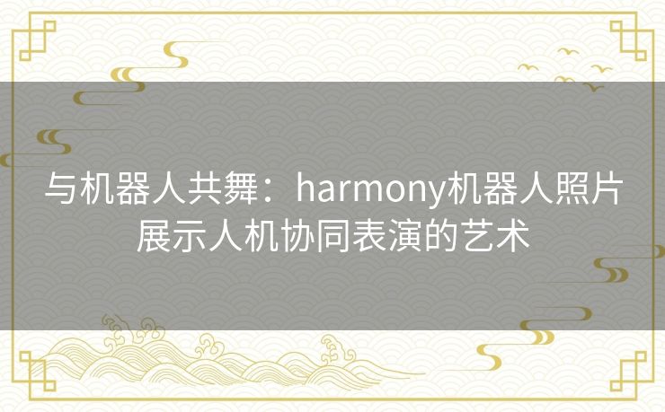 与机器人共舞：harmony机器人照片展示人机协同表演的艺术