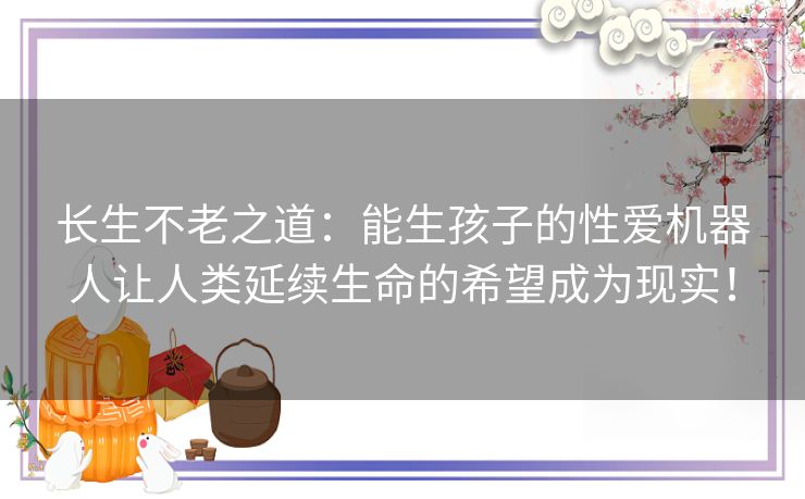 长生不老之道：能生孩子的性爱机器人让人类延续生命的希望成为现实！