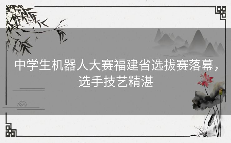 中学生机器人大赛福建省选拔赛落幕，选手技艺精湛