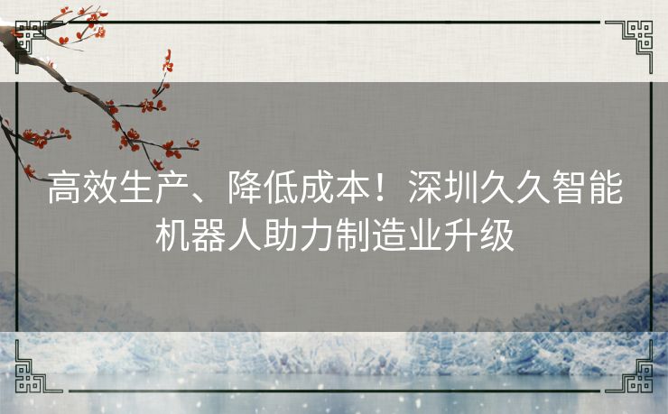 高效生产、降低成本！深圳久久智能机器人助力制造业升级