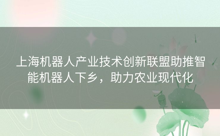 上海机器人产业技术创新联盟助推智能机器人下乡，助力农业现代化