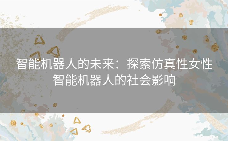 智能机器人的未来：探索仿真性女性智能机器人的社会影响