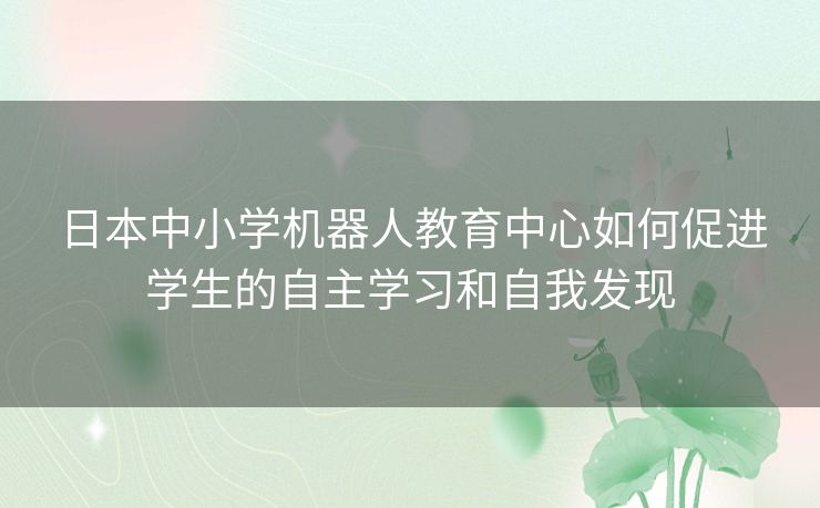 日本中小学机器人教育中心如何促进学生的自主学习和自我发现