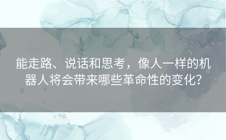 能走路、说话和思考，像人一样的机器人将会带来哪些革命性的变化？