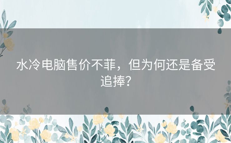 水冷电脑售价不菲，但为何还是备受追捧？