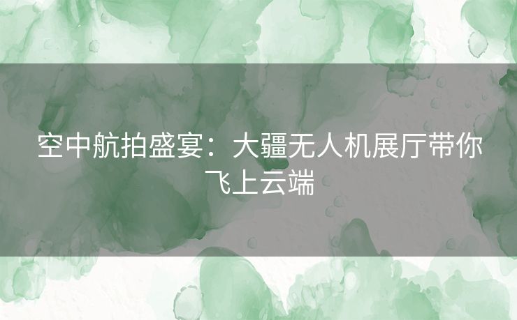 空中航拍盛宴：大疆无人机展厅带你飞上云端