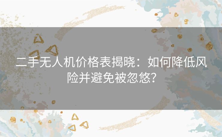 二手无人机价格表揭晓：如何降低风险并避免被忽悠？