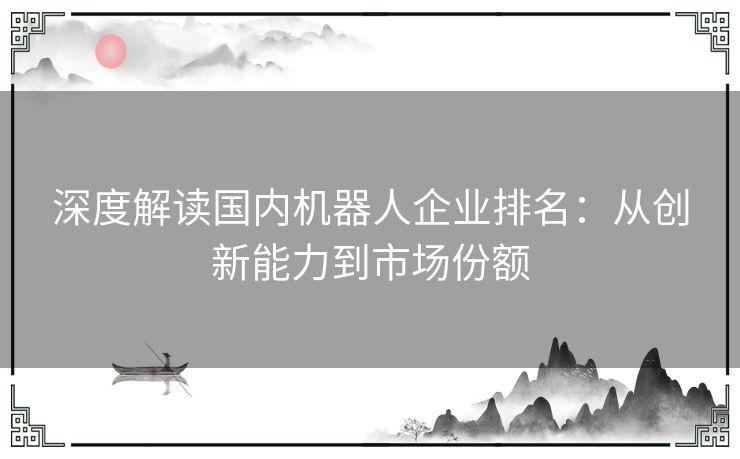 深度解读国内机器人企业排名：从创新能力到市场份额