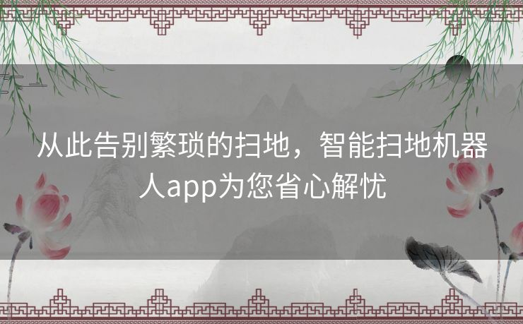 从此告别繁琐的扫地，智能扫地机器人app为您省心解忧