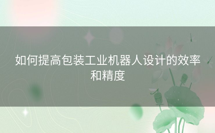 如何提高包装工业机器人设计的效率和精度