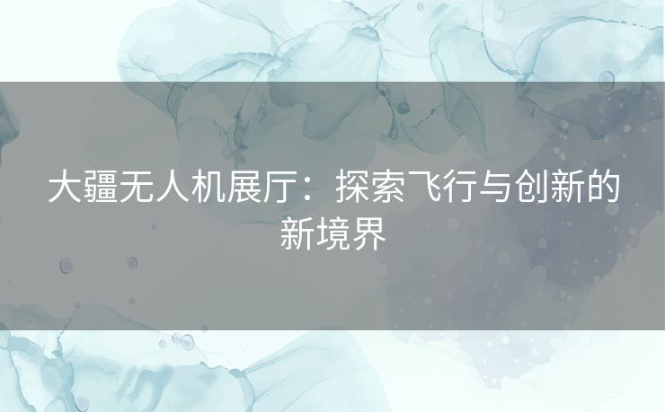 大疆无人机展厅：探索飞行与创新的新境界