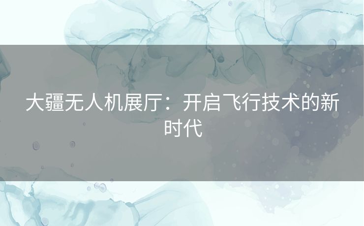 大疆无人机展厅：开启飞行技术的新时代