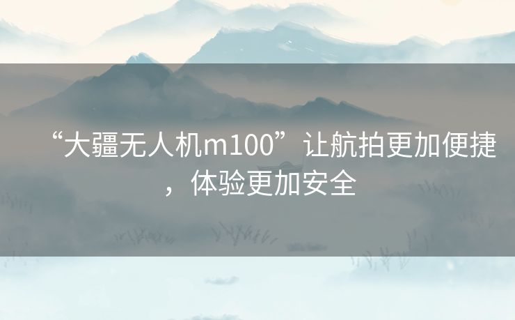 “大疆无人机m100”让航拍更加便捷，体验更加安全