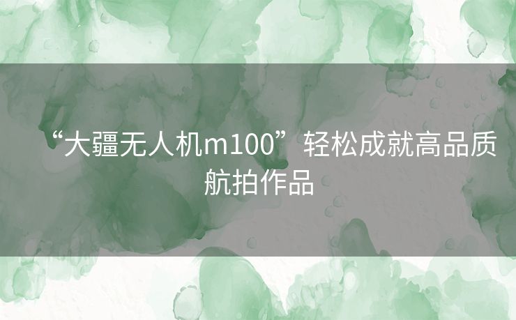 “大疆无人机m100”轻松成就高品质航拍作品