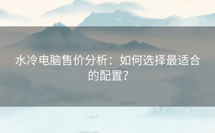 水冷电脑售价分析：如何选择最适合的配置？