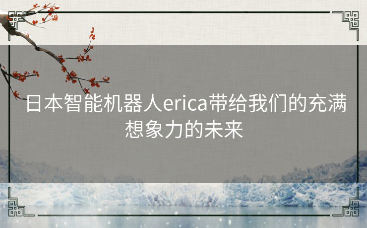 日本智能机器人erica带给我们的充满想象力的未来