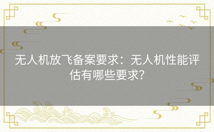 无人机放飞备案要求：无人机性能评估有哪些要求？