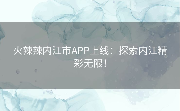 火辣辣内江市APP上线：探索内江精彩无限！