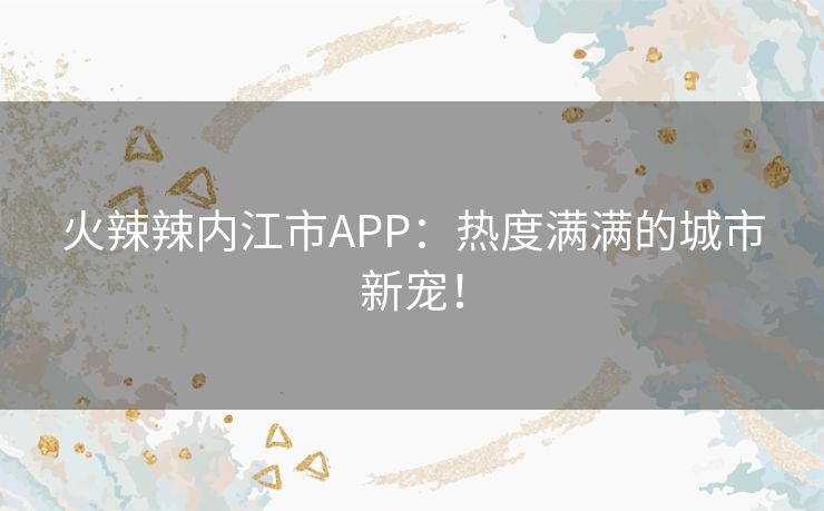 火辣辣内江市APP：热度满满的城市新宠！