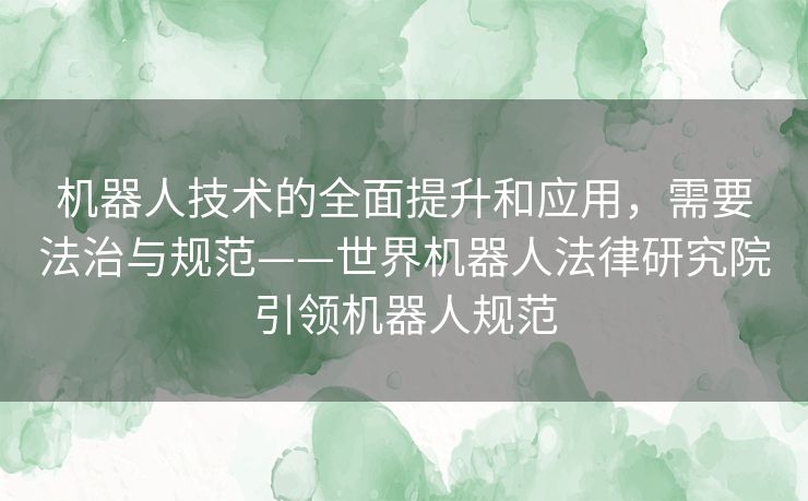 机器人技术的全面提升和应用，需要法治与规范——世界机器人法律研究院引领机器人规范