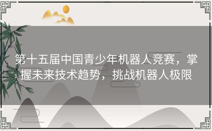 第十五届中国青少年机器人竞赛，掌握未来技术趋势，挑战机器人极限