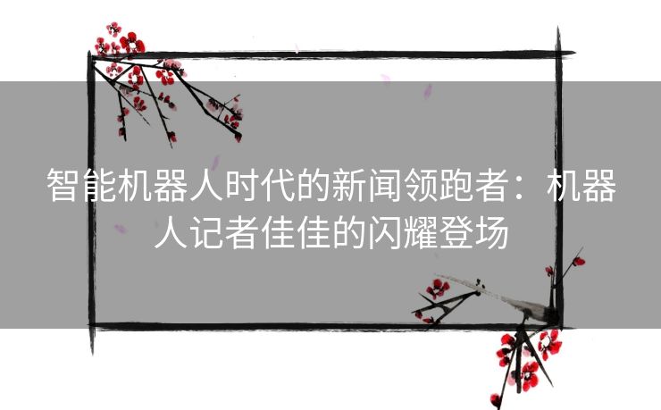 智能机器人时代的新闻领跑者：机器人记者佳佳的闪耀登场