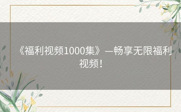 《福利视频1000集》—畅享无限福利视频！