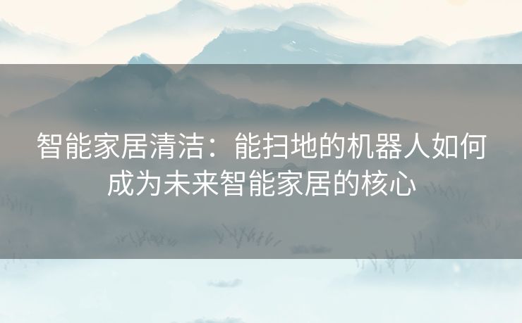 智能家居清洁：能扫地的机器人如何成为未来智能家居的核心