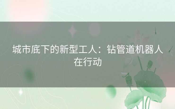 城市底下的新型工人：钻管道机器人在行动