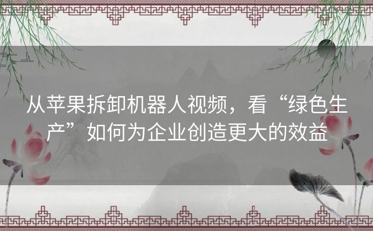 从苹果拆卸机器人视频，看“绿色生产”如何为企业创造更大的效益