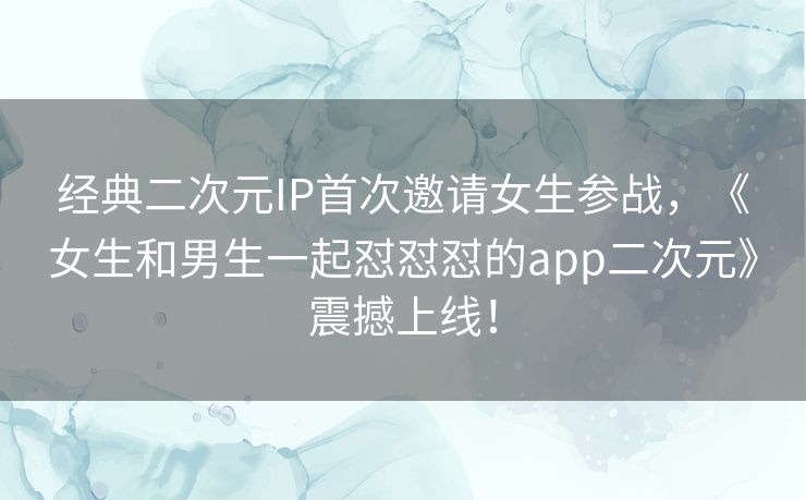 经典二次元IP首次邀请女生参战，《女生和男生一起怼怼怼的app二次元》震撼上线！