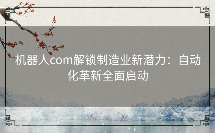 机器人com解锁制造业新潜力：自动化革新全面启动