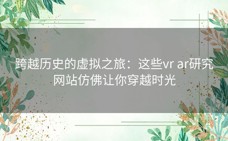 跨越历史的虚拟之旅：这些vr ar研究网站仿佛让你穿越时光