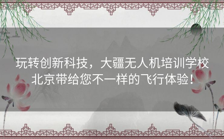 玩转创新科技，大疆无人机培训学校北京带给您不一样的飞行体验！