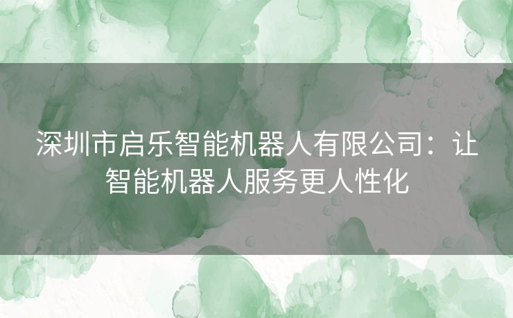 深圳市启乐智能机器人有限公司：让智能机器人服务更人性化