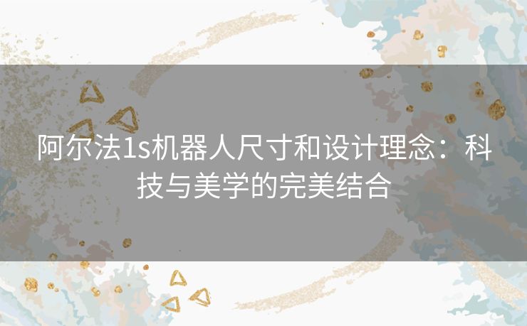 阿尔法1s机器人尺寸和设计理念：科技与美学的完美结合