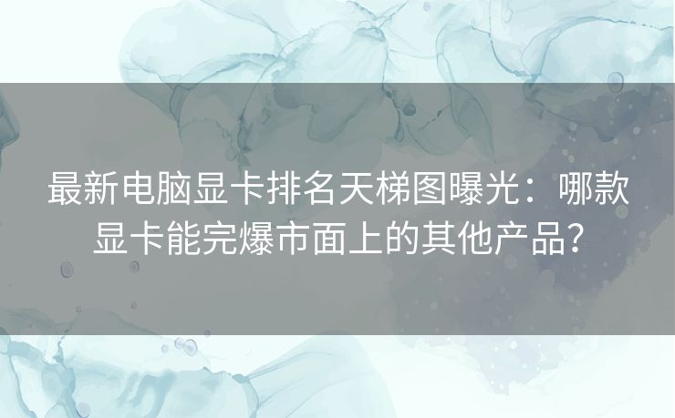 最新电脑显卡排名天梯图曝光：哪款显卡能完爆市面上的其他产品？