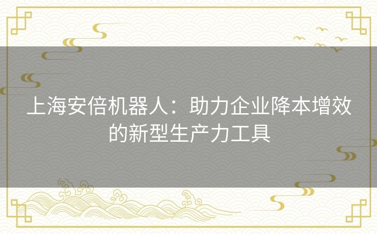 上海安倍机器人：助力企业降本增效的新型生产力工具