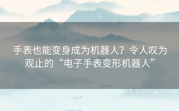 手表也能变身成为机器人？令人叹为观止的“电子手表变形机器人”