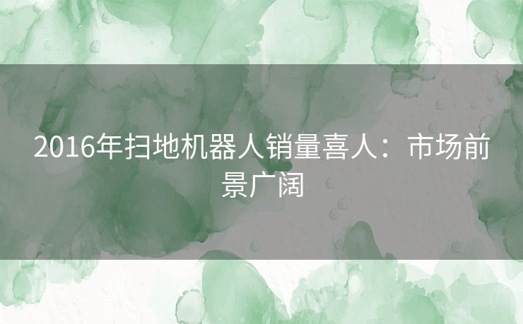 2016年扫地机器人销量喜人：市场前景广阔