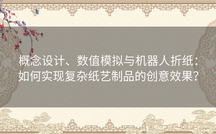 概念设计、数值模拟与机器人折纸：如何实现复杂纸艺制品的创意效果？